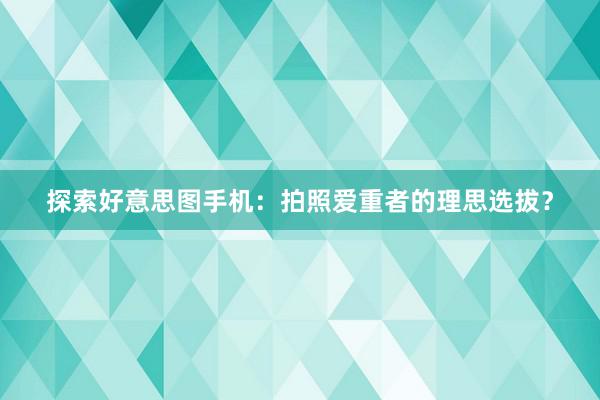 探索好意思图手机：拍照爱重者的理思选拔？